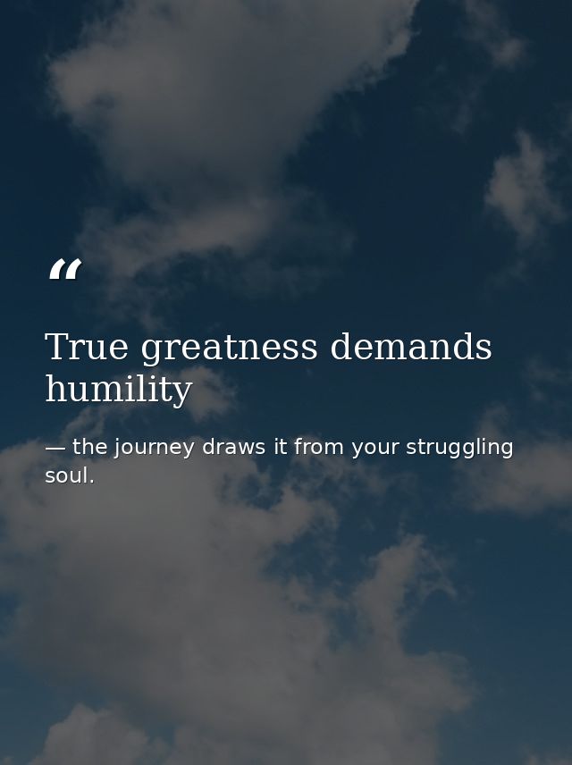 True greatness demands humility — the journey draws it from your struggling soul.