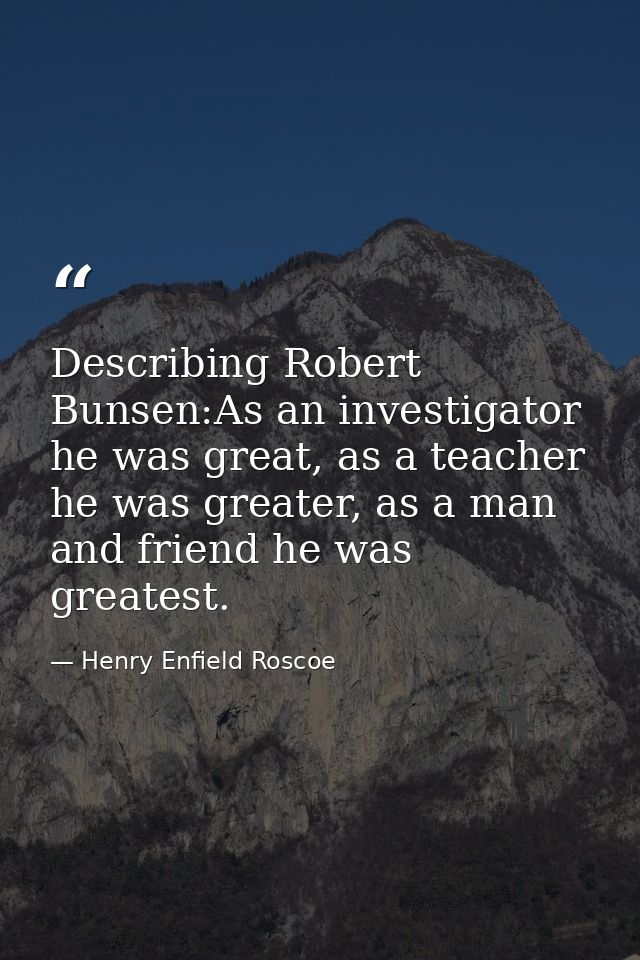 Describing Robert Bunsen:As an investigator he was great, as a teacher he was greater, as a man and friend he was greate — Henry Enfield Roscoe
