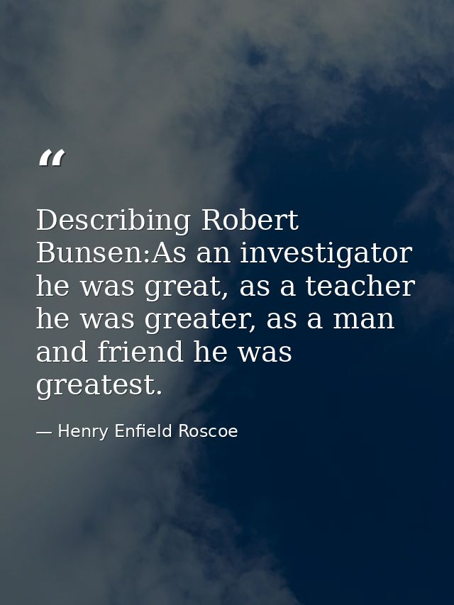 Describing Robert Bunsen:As an investigator he was great, as a teacher he was greater, as a man and friend he was greate — Henry Enfield Roscoe