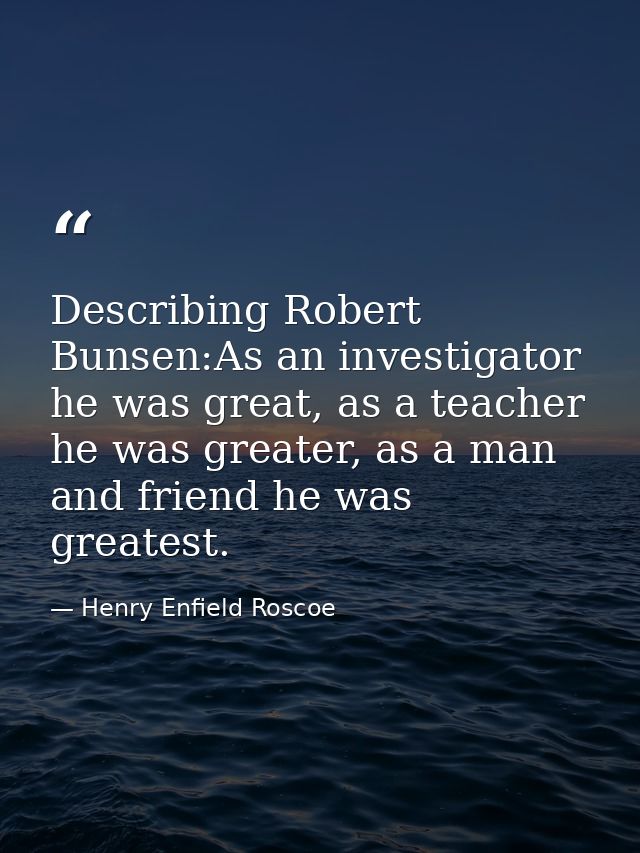 Describing Robert Bunsen:As an investigator he was great, as a teacher he was greater, as a man and friend he was greate — Henry Enfield Roscoe