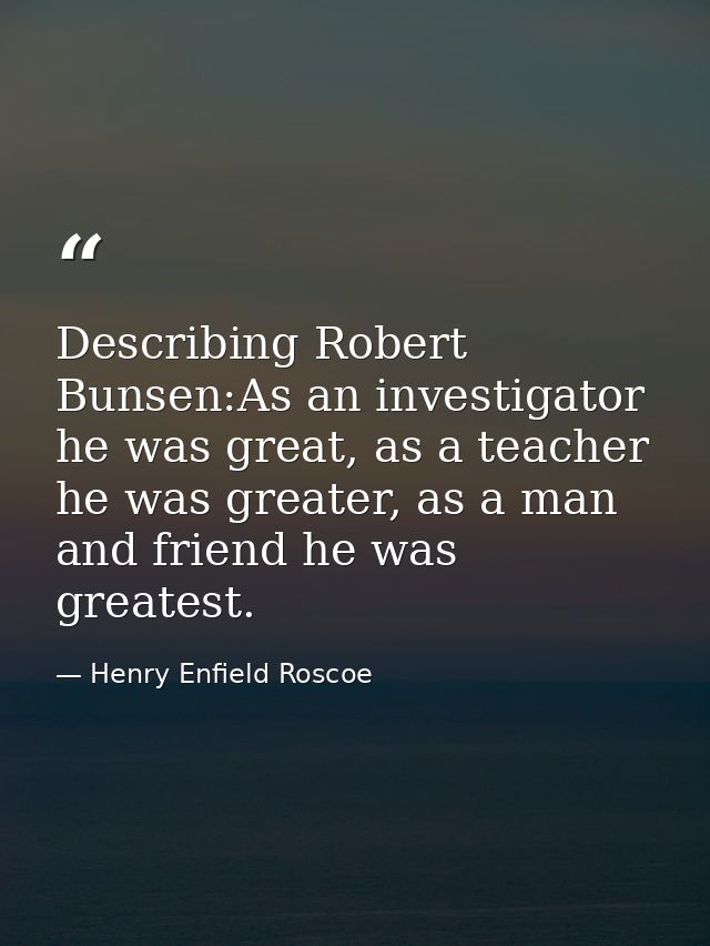 Describing Robert Bunsen:As an investigator he was great, as a teacher he was greater, as a man and friend he was greate — Henry Enfield Roscoe