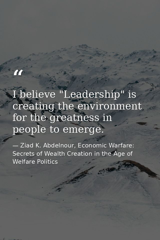 I believe "Leadership" is creating the environment for the greatness in people to emerge. — Ziad K. Abdelnour, Economic Warfare: Secrets of Wealth Creation in the Age of Welfare Politics