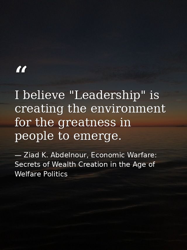 I believe "Leadership" is creating the environment for the greatness in people to emerge. — Ziad K. Abdelnour, Economic Warfare: Secrets of Wealth Creation in the Age of Welfare Politics