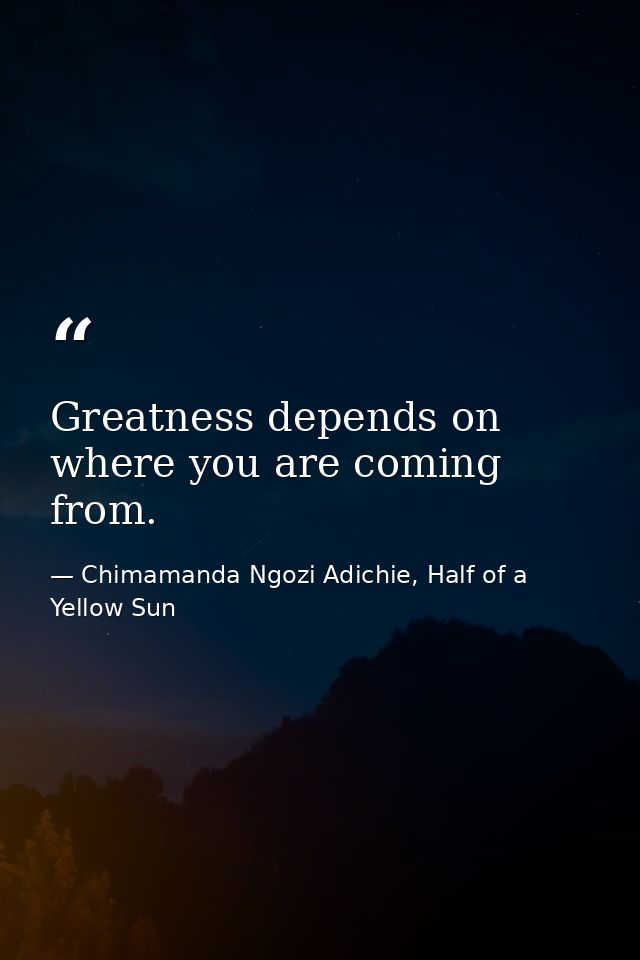 Greatness depends on where you are coming from. — Chimamanda Ngozi Adichie, Half of a Yellow Sun
