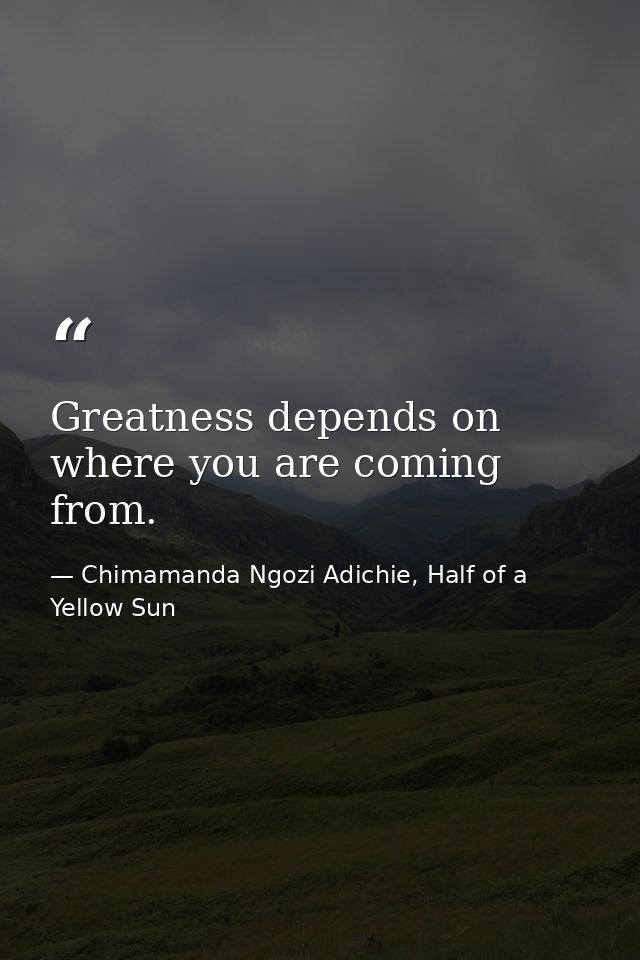 Greatness depends on where you are coming from. — Chimamanda Ngozi Adichie, Half of a Yellow Sun