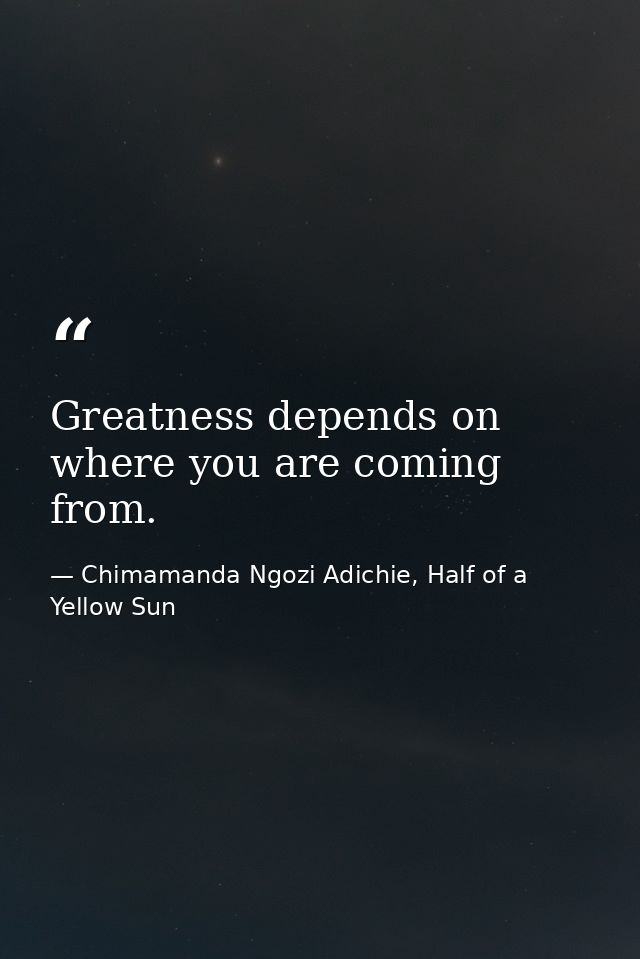 Greatness depends on where you are coming from. — Chimamanda Ngozi Adichie, Half of a Yellow Sun