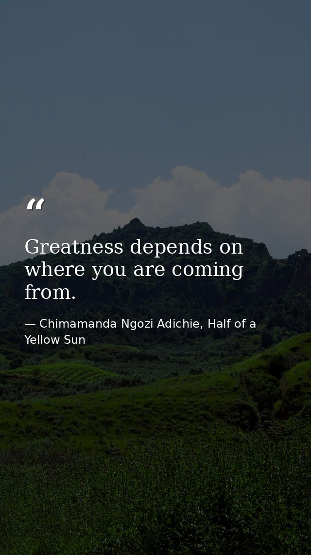 Greatness depends on where you are coming from. — Chimamanda Ngozi Adichie, Half of a Yellow Sun