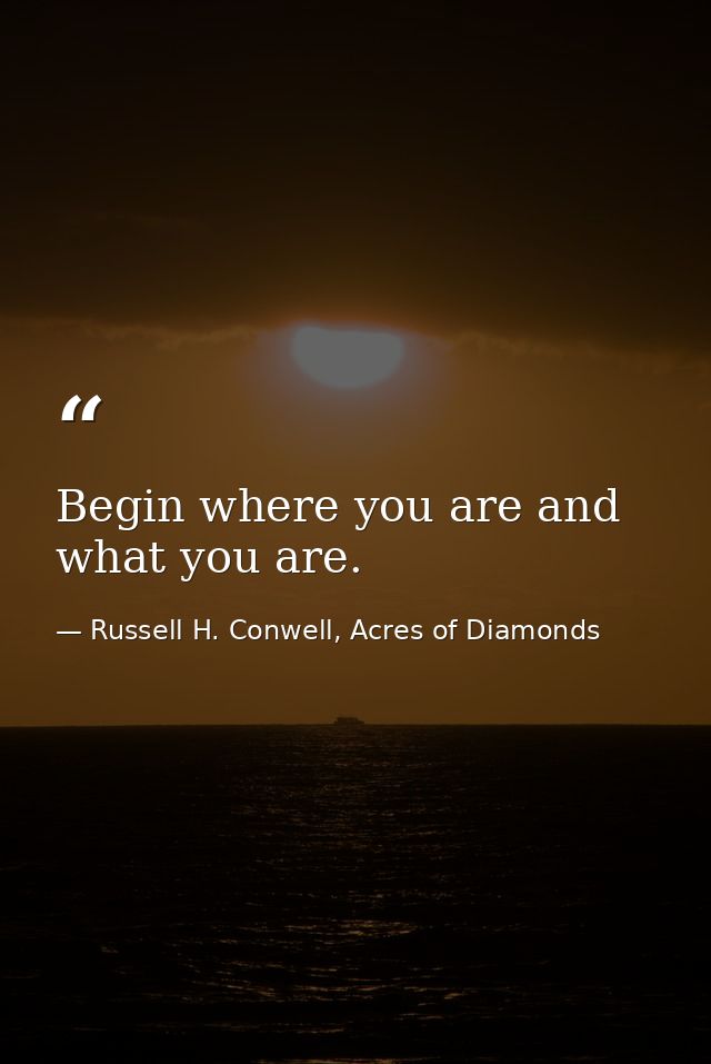 Begin where you are and what you are. — Russell H. Conwell, Acres of Diamonds