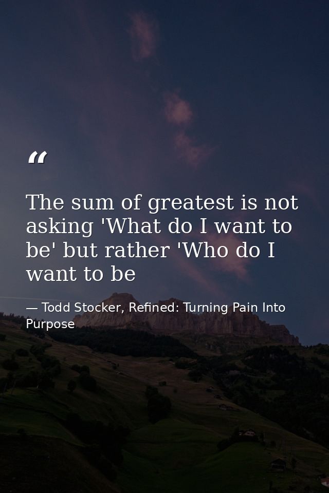 The sum of greatest is not asking 'What do I want to be' but rather 'Who do I want to be — Todd Stocker, Refined: Turning Pain Into Purpose