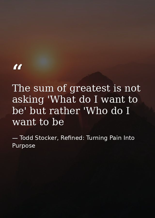 The sum of greatest is not asking 'What do I want to be' but rather 'Who do I want to be — Todd Stocker, Refined: Turning Pain Into Purpose