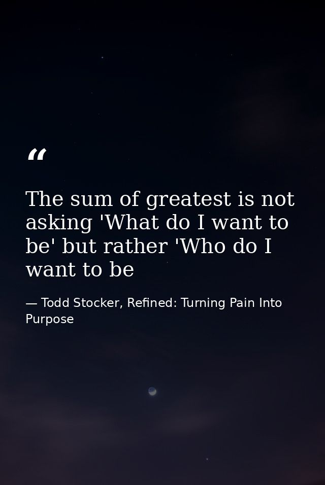 The sum of greatest is not asking 'What do I want to be' but rather 'Who do I want to be — Todd Stocker, Refined: Turning Pain Into Purpose