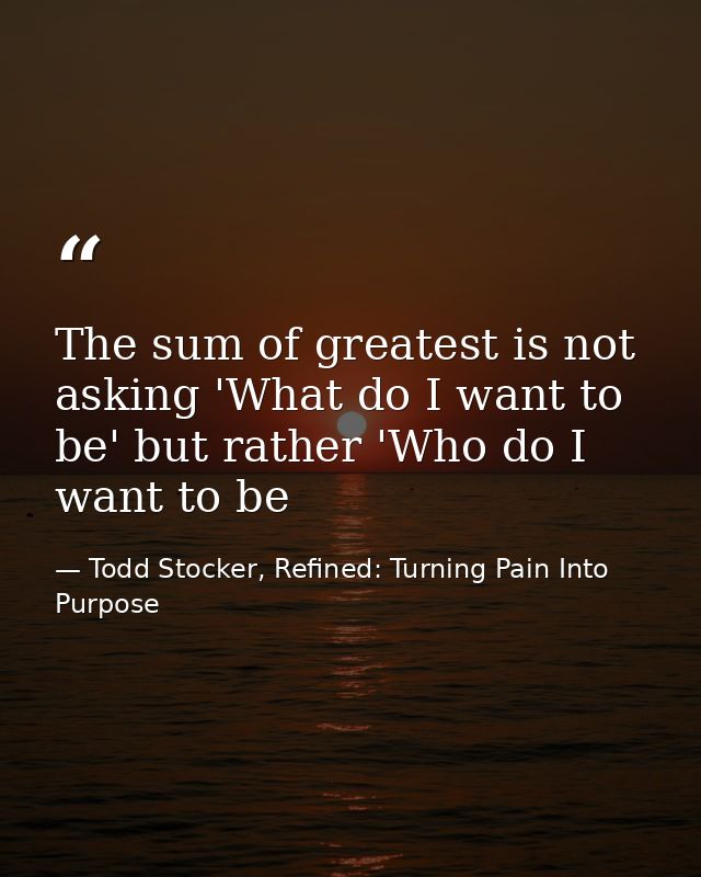 The sum of greatest is not asking 'What do I want to be' but rather 'Who do I want to be — Todd Stocker, Refined: Turning Pain Into Purpose