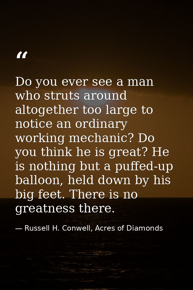 Do you ever see a man who struts around altogether too large to notice an ordinary working mechanic? Do you think he is  — Russell H. Conwell, Acres of Diamonds