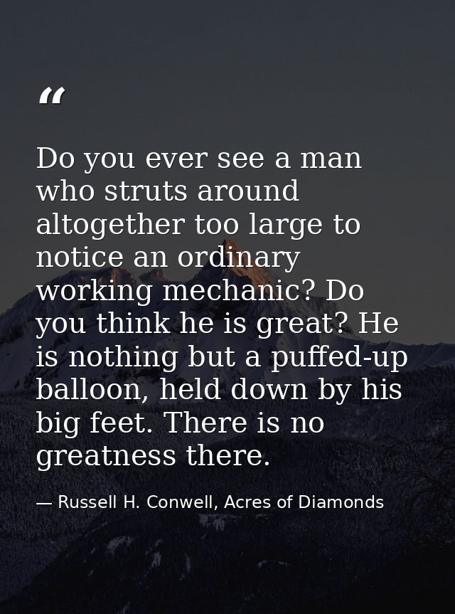 Do you ever see a man who struts around altogether too large to notice an ordinary working mechanic? Do you think he is  — Russell H. Conwell, Acres of Diamonds