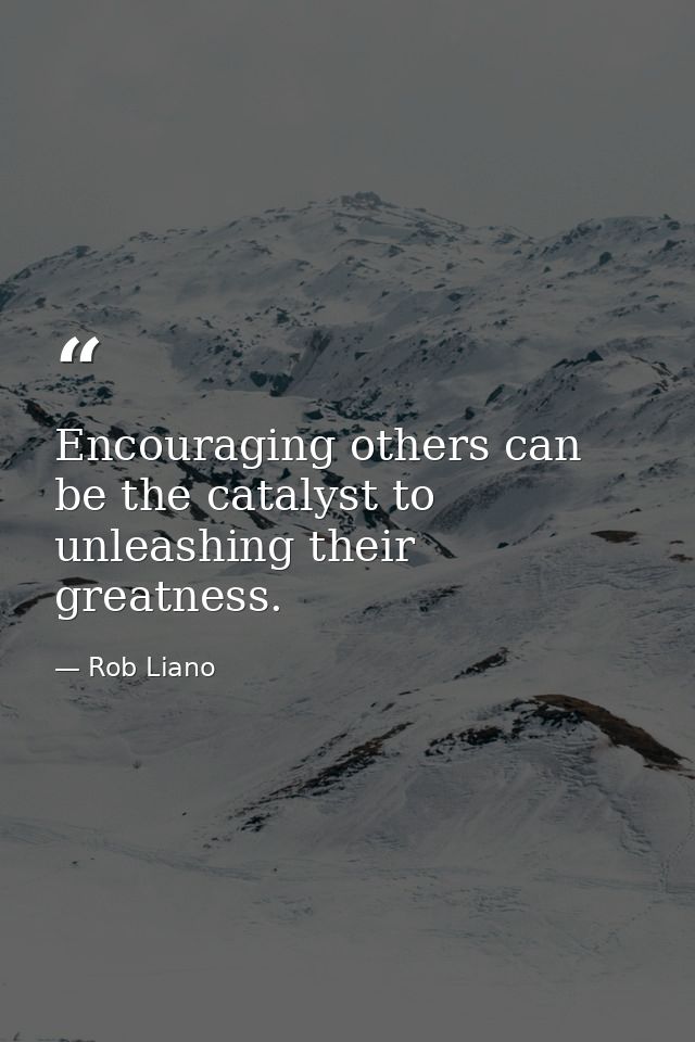 Encouraging others can be the catalyst to unleashing their greatness. — Rob Liano