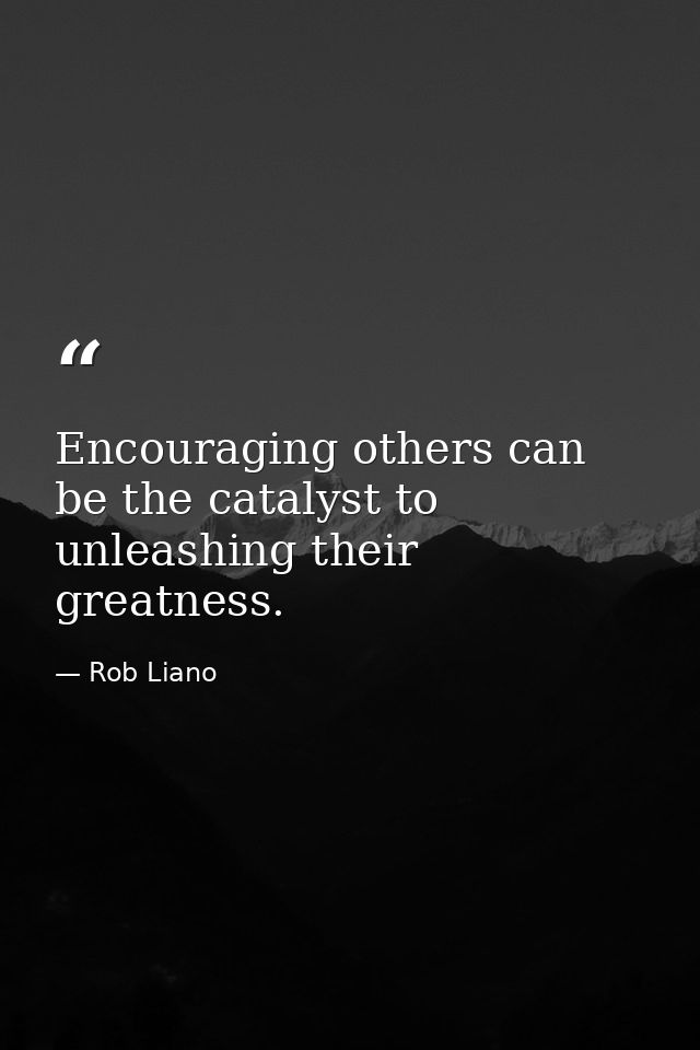 Encouraging others can be the catalyst to unleashing their greatness. — Rob Liano