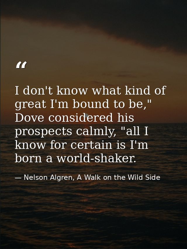 I don't know what kind of great I'm bound to be," Dove considered his prospects calmly, "all I know for certain is I'm b — Nelson Algren, A Walk on the Wild Side