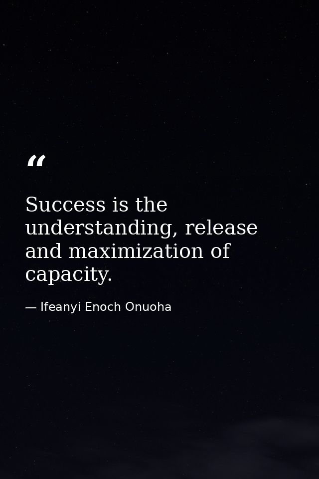 Success is the understanding, release and maximization of capacity. — Ifeanyi Enoch Onuoha