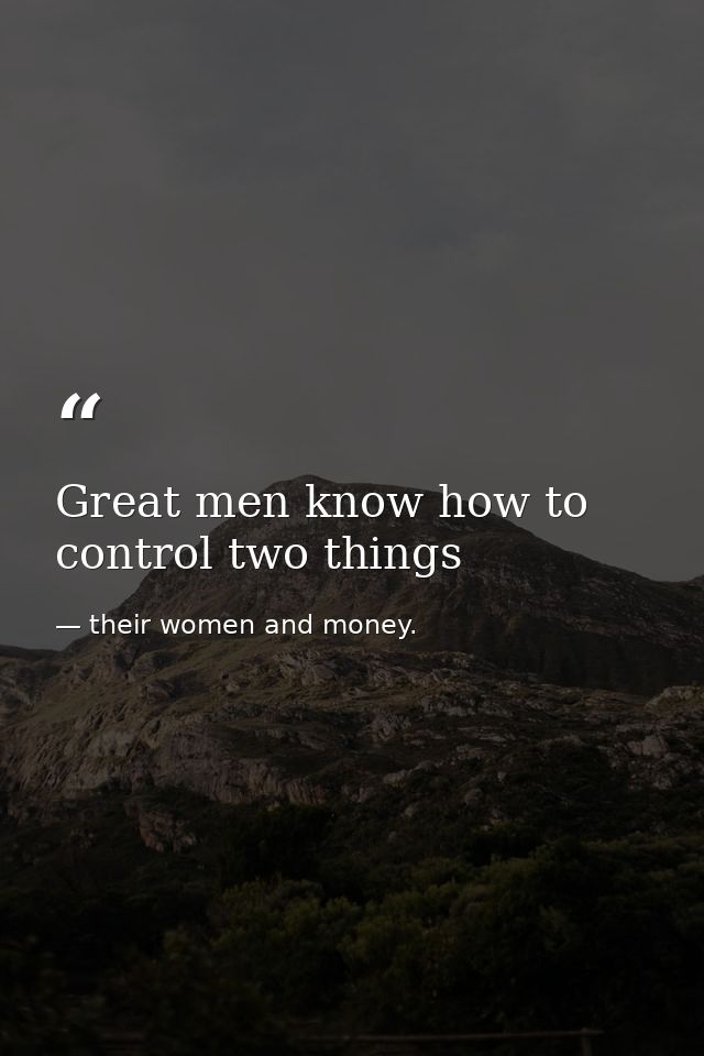 Great men know how to control two things — their women and money.
