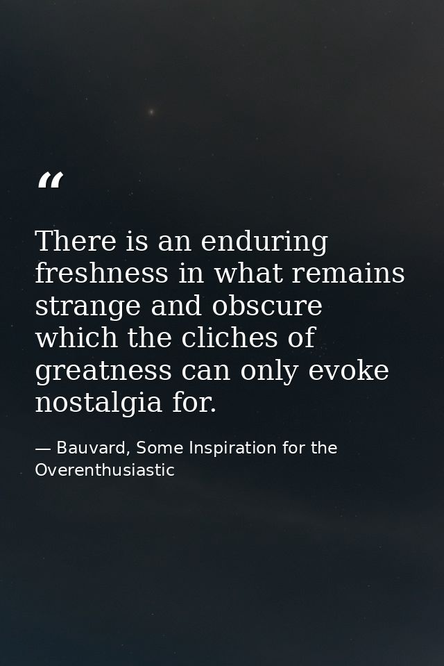 There is an enduring freshness in what remains strange and obscure which the cliches of greatness can only evoke nostalg — Bauvard, Some Inspiration for the Overenthusiastic