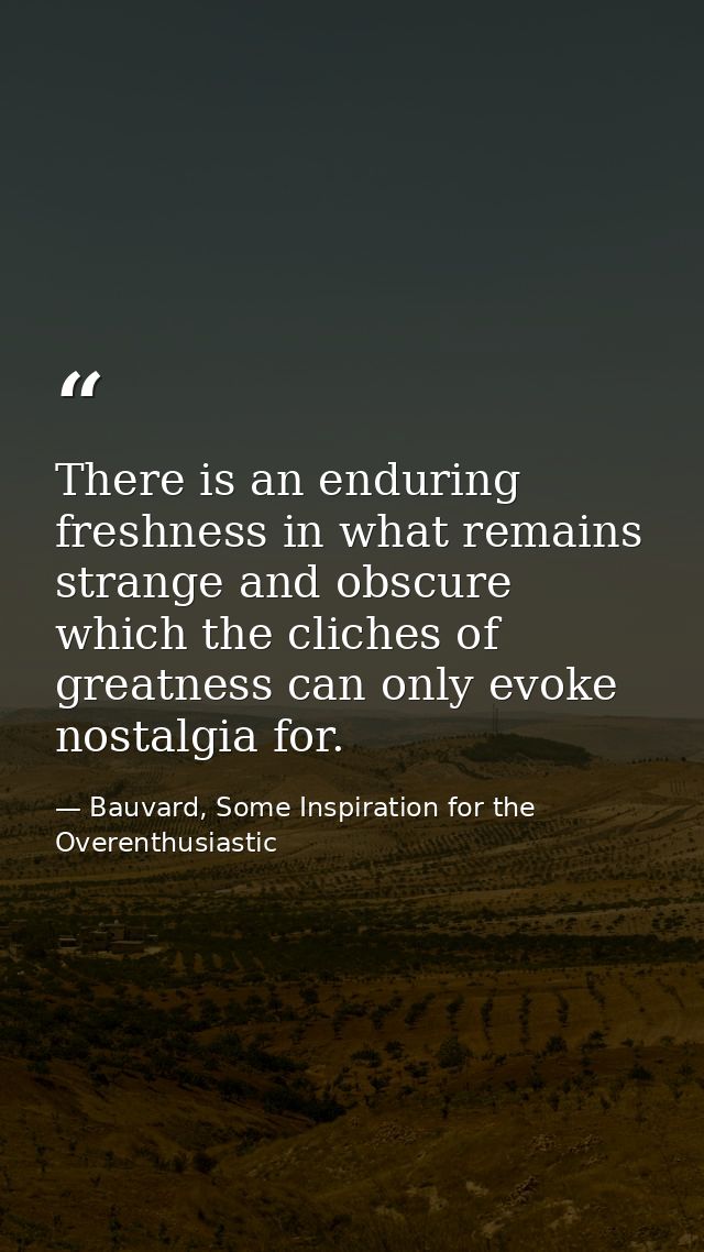 There is an enduring freshness in what remains strange and obscure which the cliches of greatness can only evoke nostalg — Bauvard, Some Inspiration for the Overenthusiastic