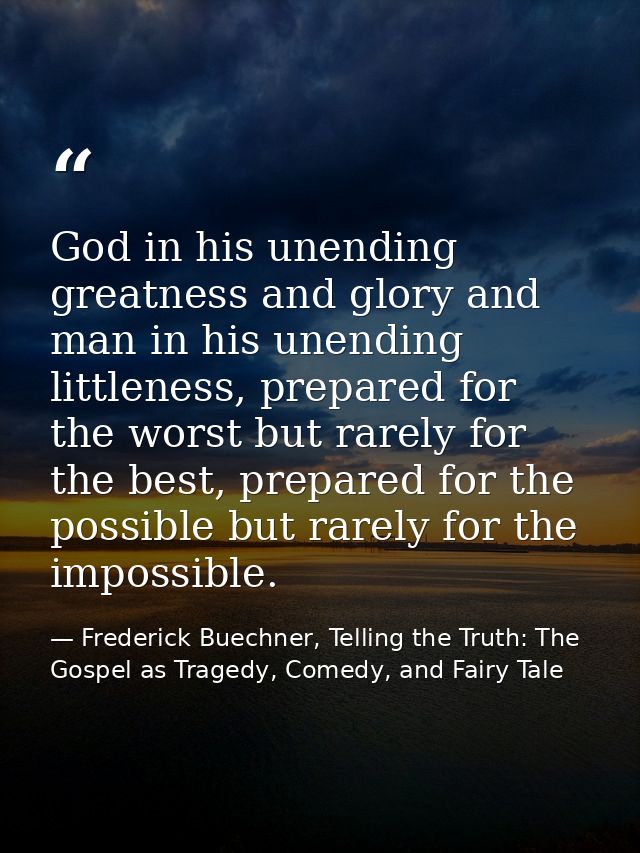 God in his unending greatness and glory and man in his unending littleness, prepared for the worst but rarely for the be — Frederick Buechner, Telling the Truth: The Gospel as Tragedy, Comedy, and Fairy Tale