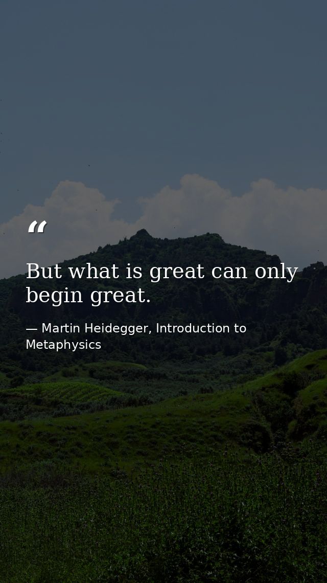 But what is great can only begin great. — Martin Heidegger, Introduction to Metaphysics