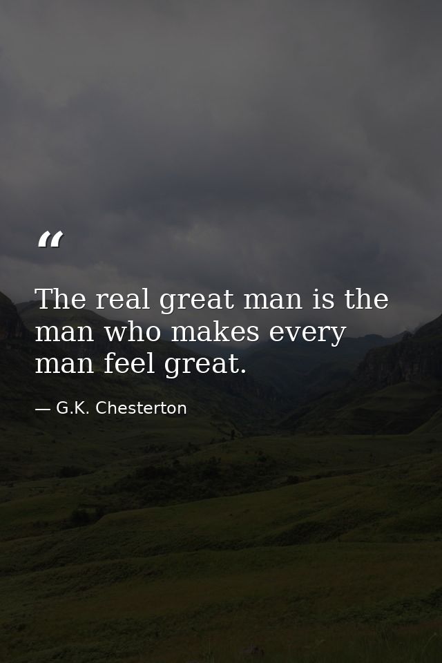 The real great man is the man who makes every man feel great. — G.K. Chesterton