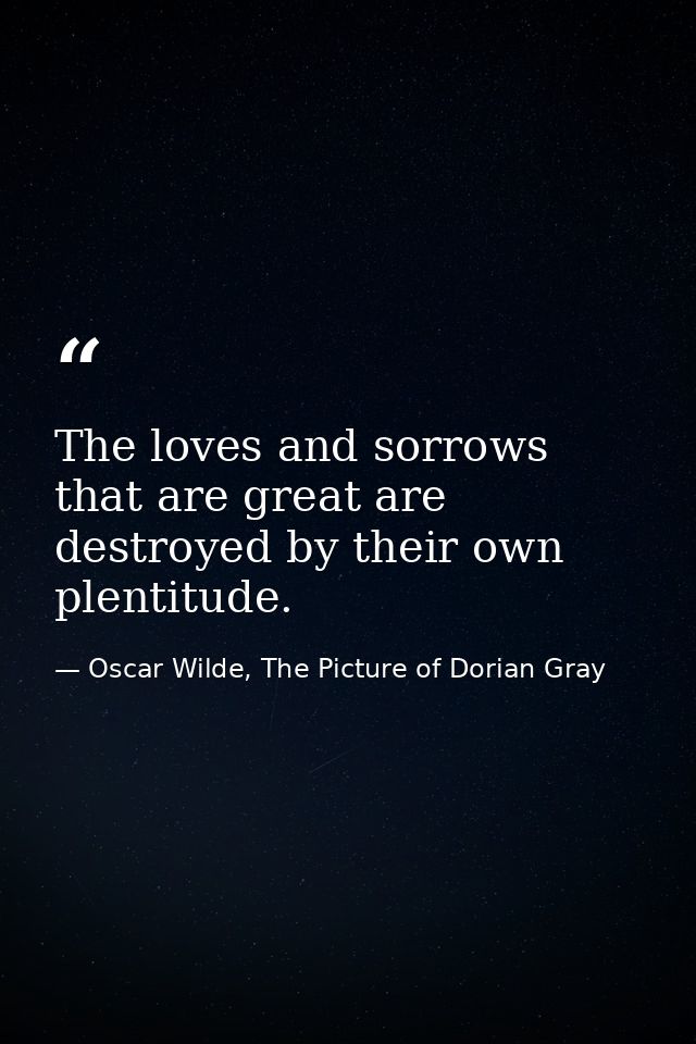 The loves and sorrows that are great are destroyed by their own plentitude. — Oscar Wilde, The Picture of Dorian Gray