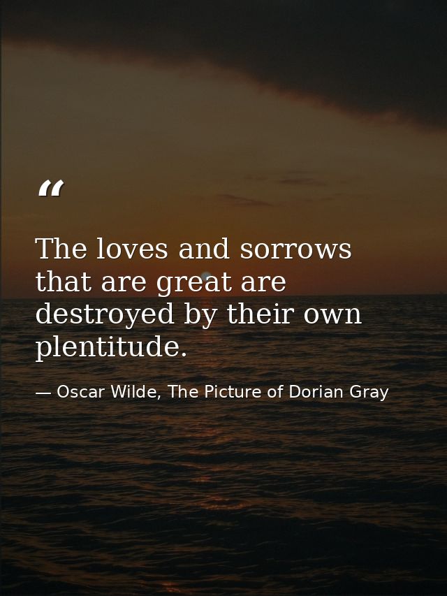 The loves and sorrows that are great are destroyed by their own plentitude. — Oscar Wilde, The Picture of Dorian Gray