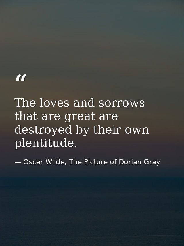 The loves and sorrows that are great are destroyed by their own plentitude. — Oscar Wilde, The Picture of Dorian Gray