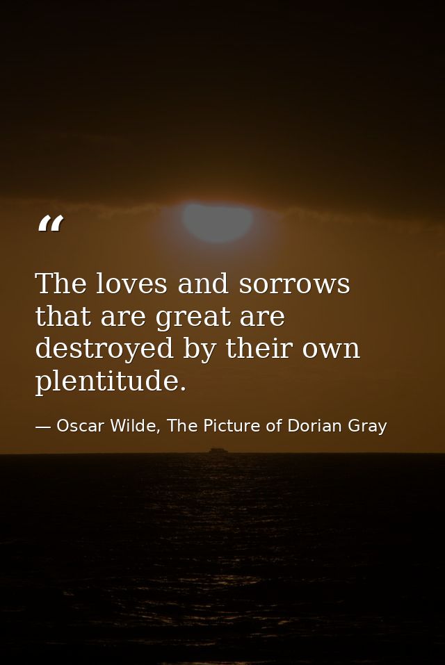 The loves and sorrows that are great are destroyed by their own plentitude. — Oscar Wilde, The Picture of Dorian Gray