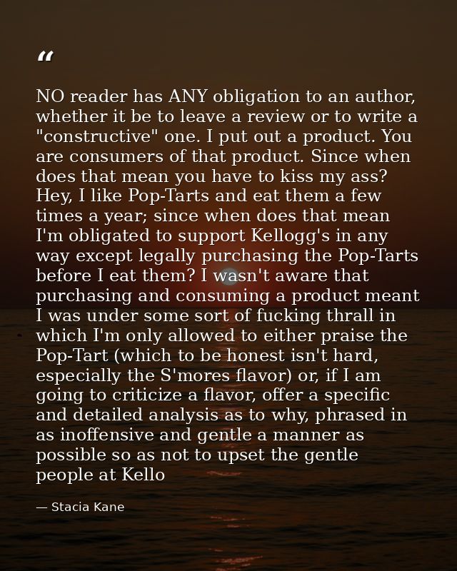 NO reader has ANY obligation to an author, whether it be to leave a review or to write a "constructive" one. I put out a — Stacia Kane