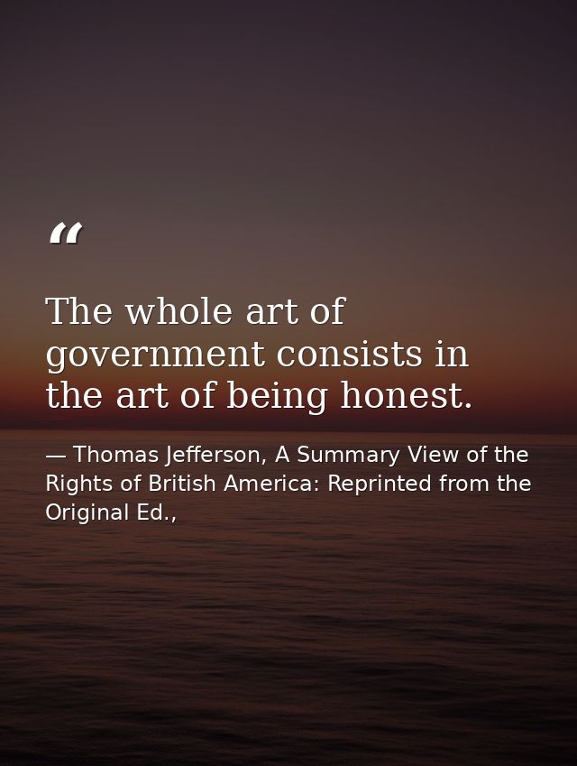 The whole art of government consists in the art of being honest. — Thomas Jefferson, A Summary View of the Rights of British America: Reprinted from the Original Ed.,