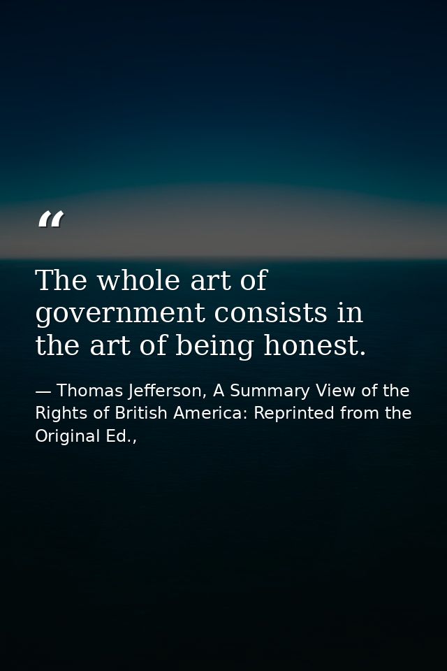 The whole art of government consists in the art of being honest. — Thomas Jefferson, A Summary View of the Rights of British America: Reprinted from the Original Ed.,
