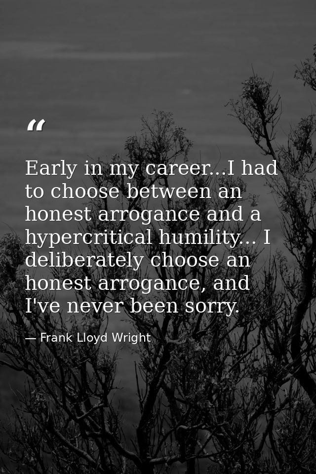 Early in my career...I had to choose between an honest arrogance and a hypercritical humility... I deliberately choose a — Frank Lloyd Wright