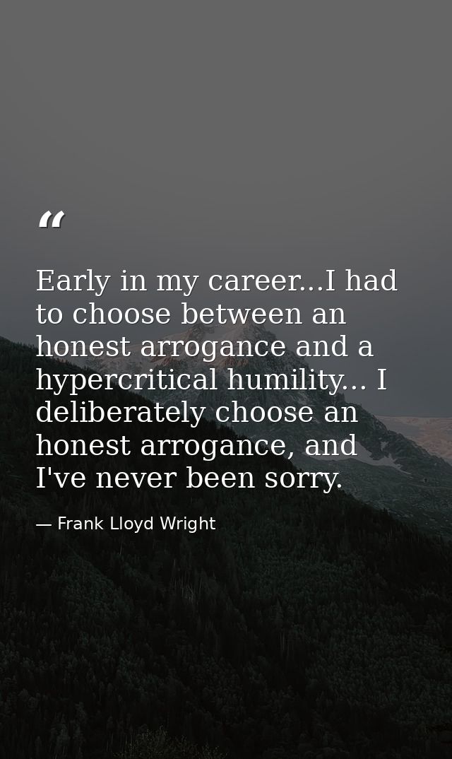 Early in my career...I had to choose between an honest arrogance and a hypercritical humility... I deliberately choose a — Frank Lloyd Wright