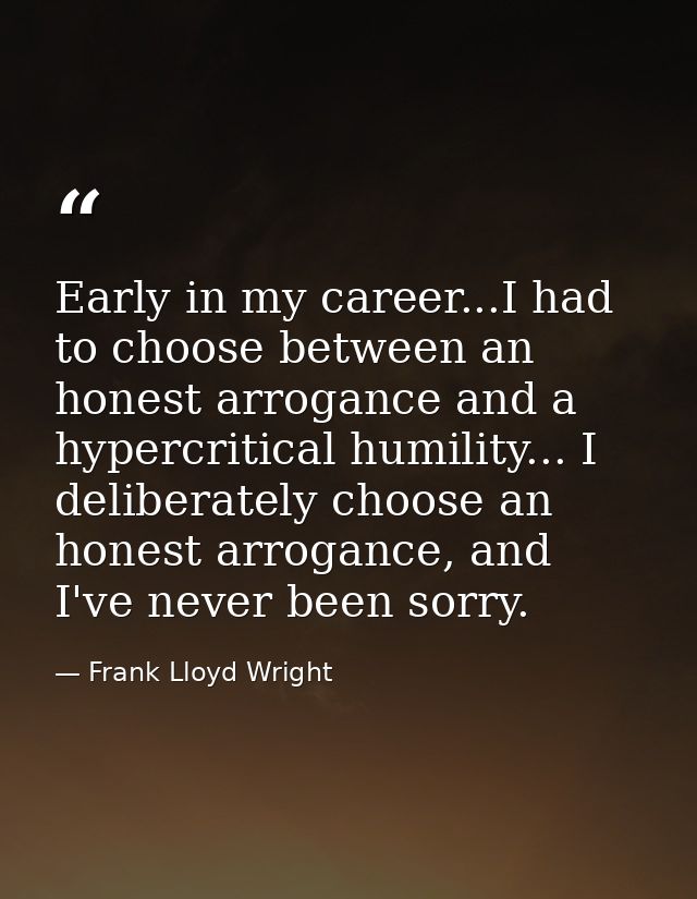 Early in my career...I had to choose between an honest arrogance and a hypercritical humility... I deliberately choose a — Frank Lloyd Wright