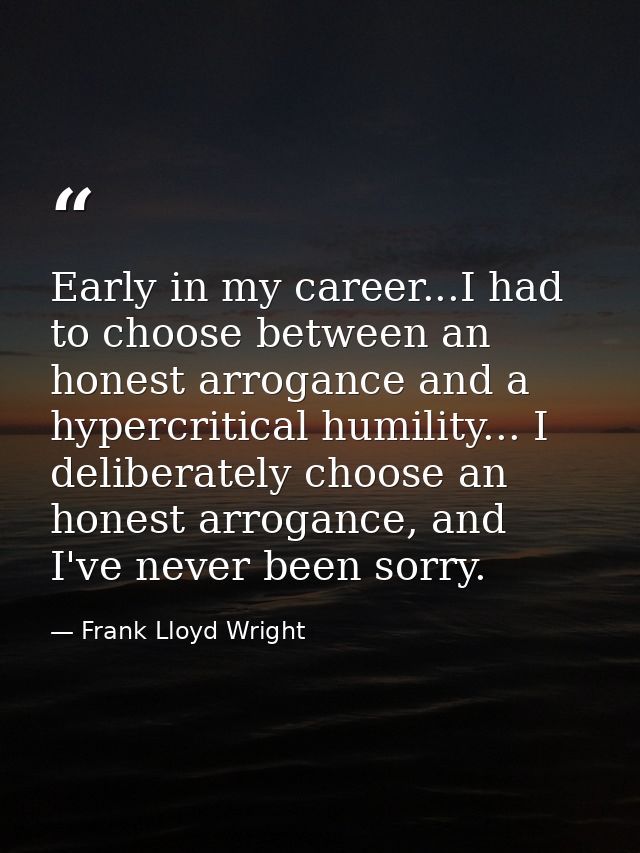 Early in my career...I had to choose between an honest arrogance and a hypercritical humility... I deliberately choose a — Frank Lloyd Wright