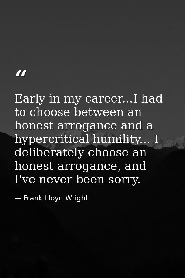 Early in my career...I had to choose between an honest arrogance and a hypercritical humility... I deliberately choose a — Frank Lloyd Wright