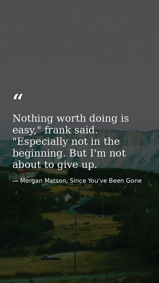Nothing worth doing is easy," frank said. "Especially not in the beginning. But I'm not about to give up. — Morgan Matson, Since You've Been Gone