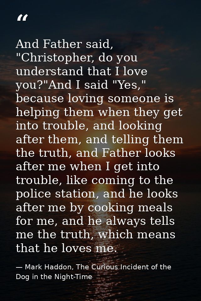 And Father said, "Christopher, do you understand that I love you?"And I said "Yes," because loving someone is helping th — Mark Haddon, The Curious Incident of the Dog in the Night-Time