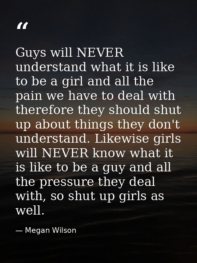 Guys will NEVER understand what it is like to be a girl and all the pain we have to deal with therefore they should shut — Megan Wilson