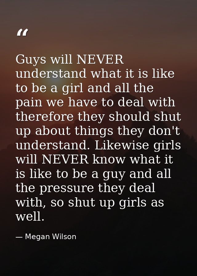 Guys will NEVER understand what it is like to be a girl and all the pain we have to deal with therefore they should shut — Megan Wilson
