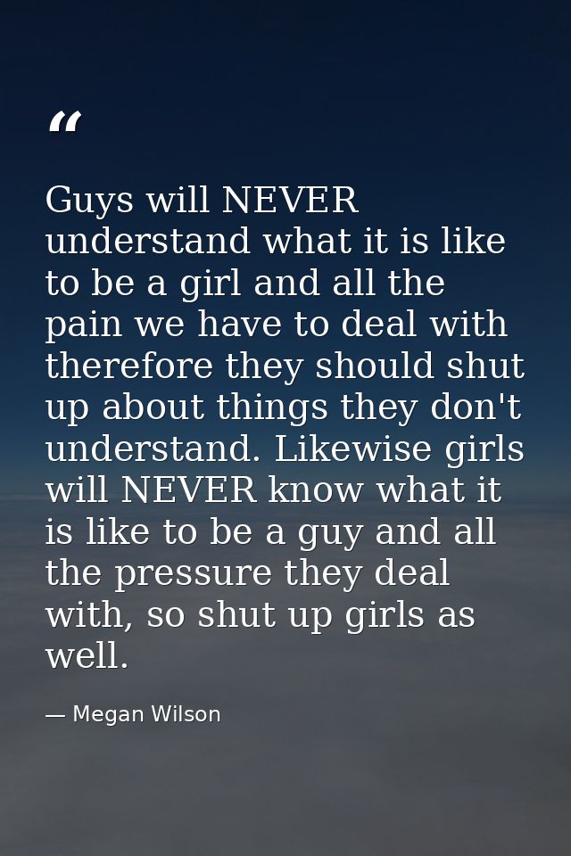 Guys will NEVER understand what it is like to be a girl and all the pain we have to deal with therefore they should shut — Megan Wilson