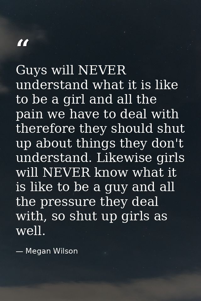 Guys will NEVER understand what it is like to be a girl and all the pain we have to deal with therefore they should shut — Megan Wilson