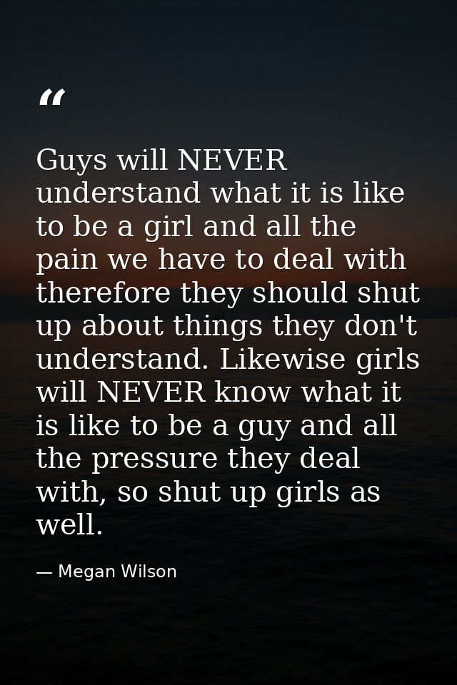 Guys will NEVER understand what it is like to be a girl and all the pain we have to deal with therefore they should shut — Megan Wilson