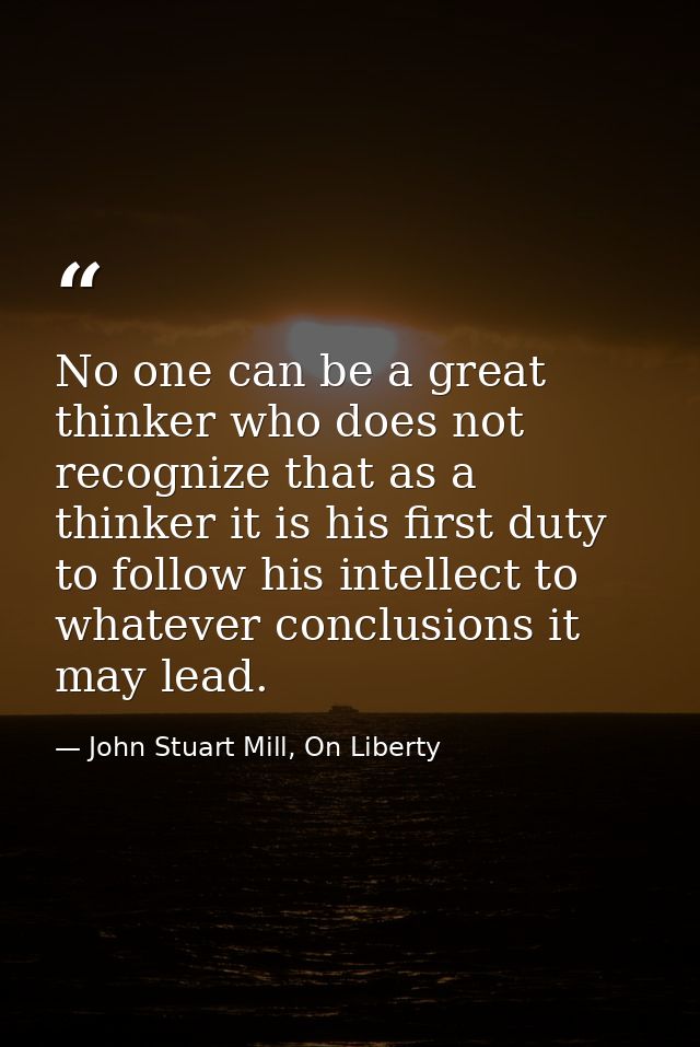 No one can be a great thinker who does not recognize that as a thinker it is his first duty to follow his intellect to w — John Stuart Mill, On Liberty