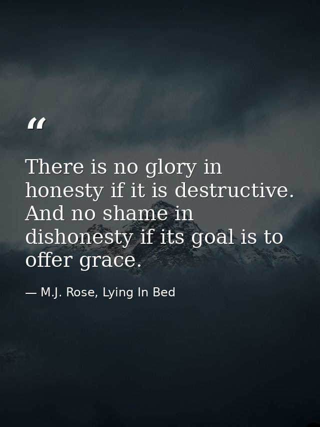 There is no glory in honesty if it is destructive. And no shame in dishonesty if its goal is to offer grace. — M.J. Rose, Lying In Bed