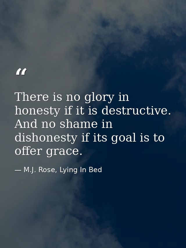 There is no glory in honesty if it is destructive. And no shame in dishonesty if its goal is to offer grace. — M.J. Rose, Lying In Bed
